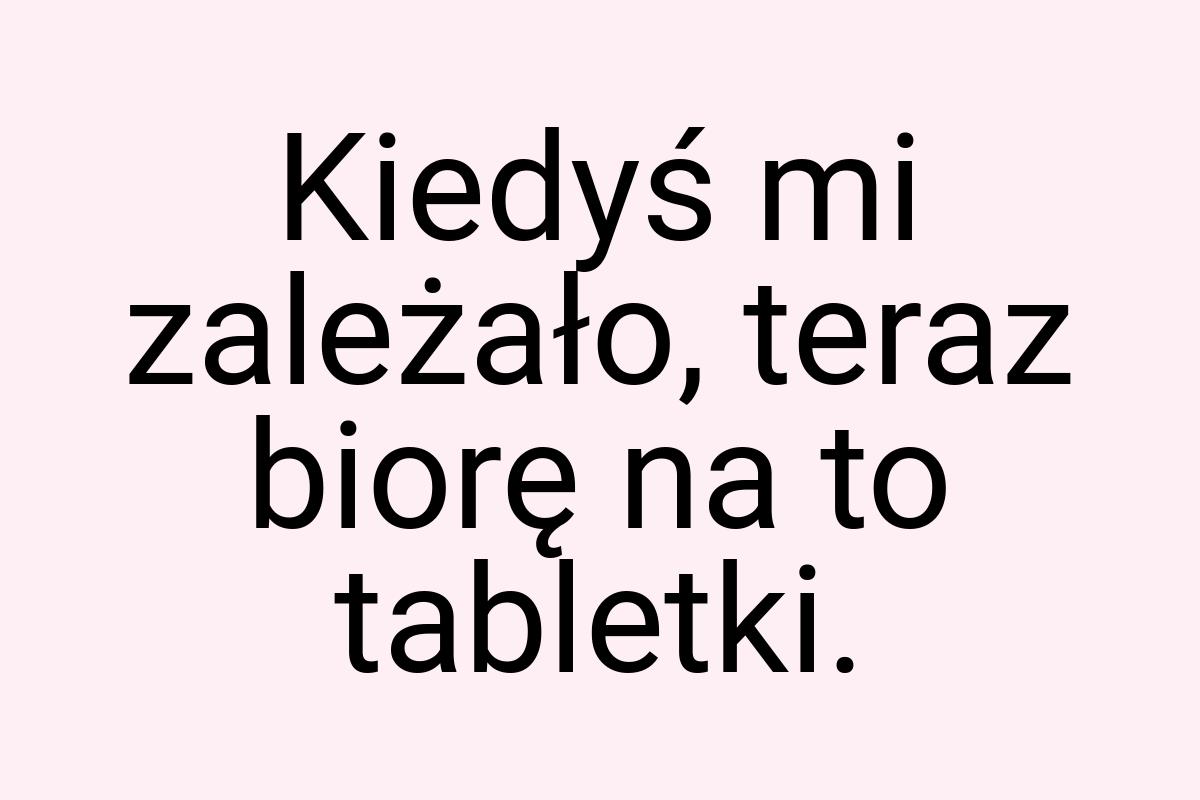 Kiedyś mi zależało, teraz biorę na to tabletki