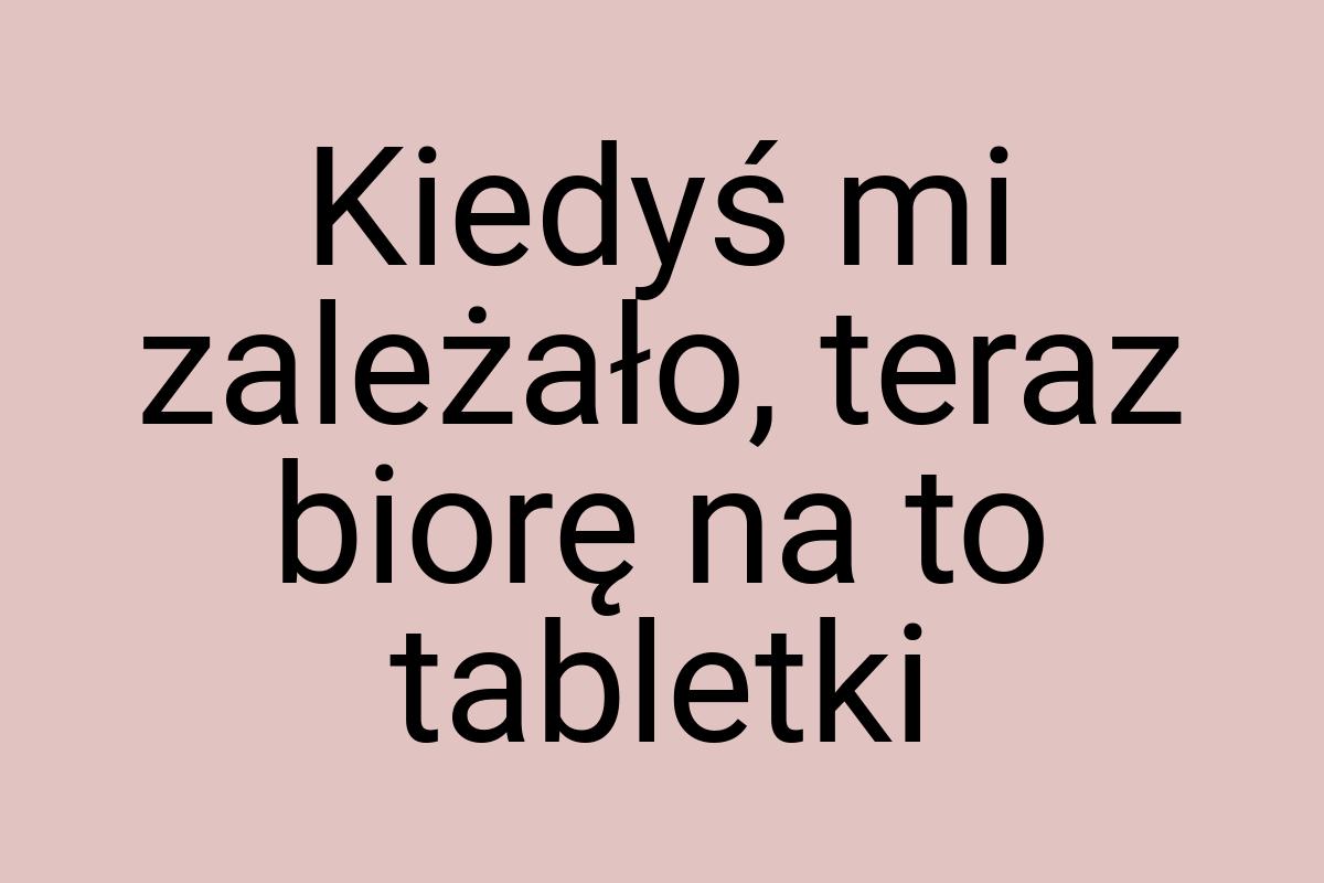 Kiedyś mi zależało, teraz biorę na to tabletki