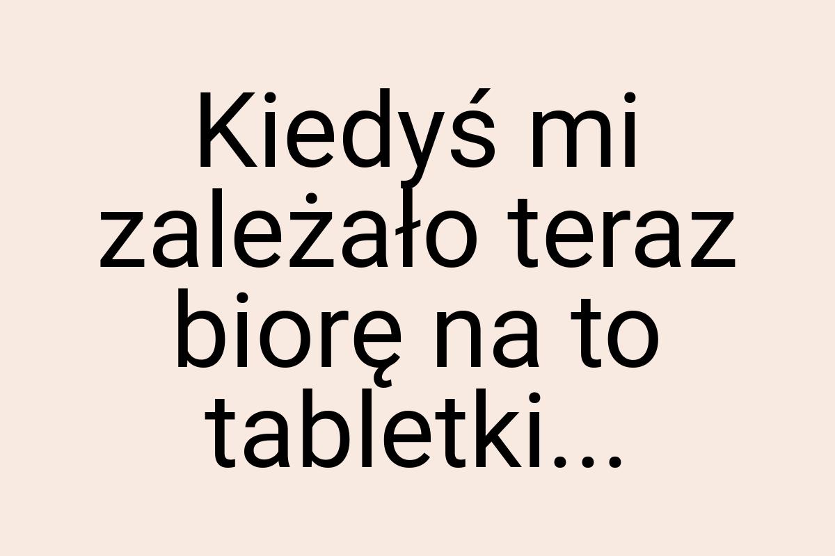 Kiedyś mi zależało teraz biorę na to tabletki