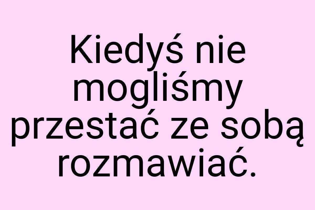 Kiedyś nie mogliśmy przestać ze sobą rozmawiać