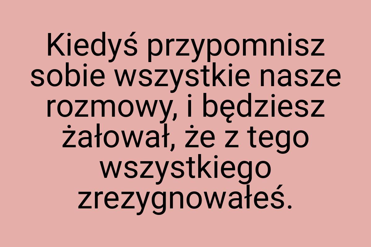 Kiedyś przypomnisz sobie wszystkie nasze rozmowy, i