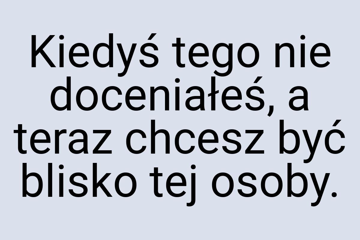 Kiedyś tego nie doceniałeś, a teraz chcesz być blisko tej