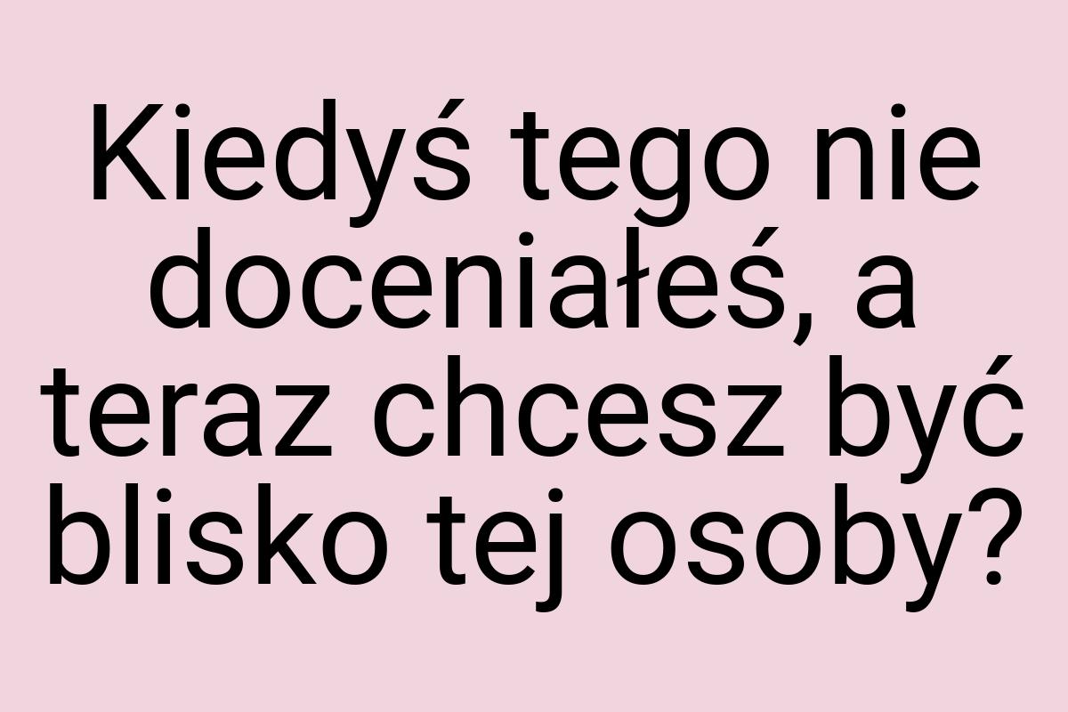 Kiedyś tego nie doceniałeś, a teraz chcesz być blisko tej