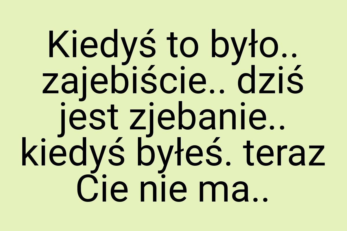 Kiedyś to było.. zajebiście.. dziś jest zjebanie.. kiedyś