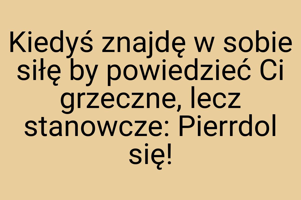 Kiedyś znajdę w sobie siłę by powiedzieć Ci grzeczne, lecz