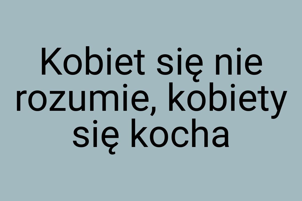 Kobiet się nie rozumie, kobiety się kocha