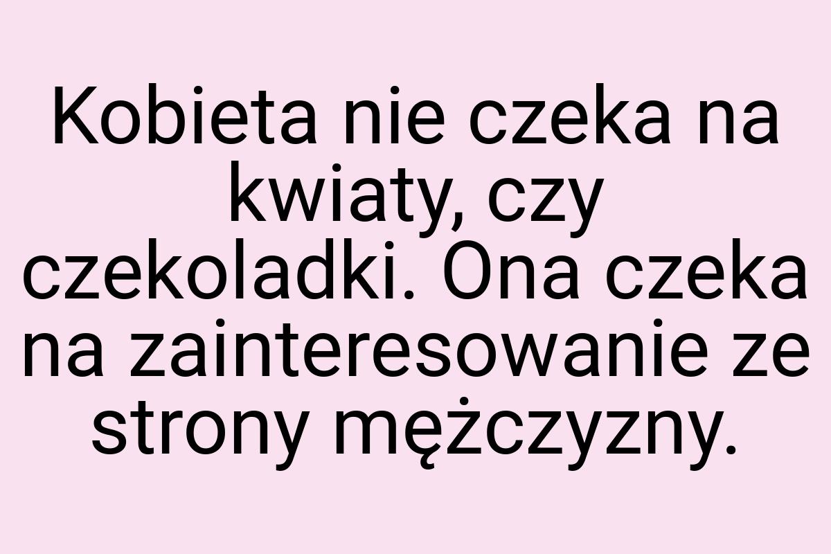 Kobieta nie czeka na kwiaty, czy czekoladki. Ona czeka na