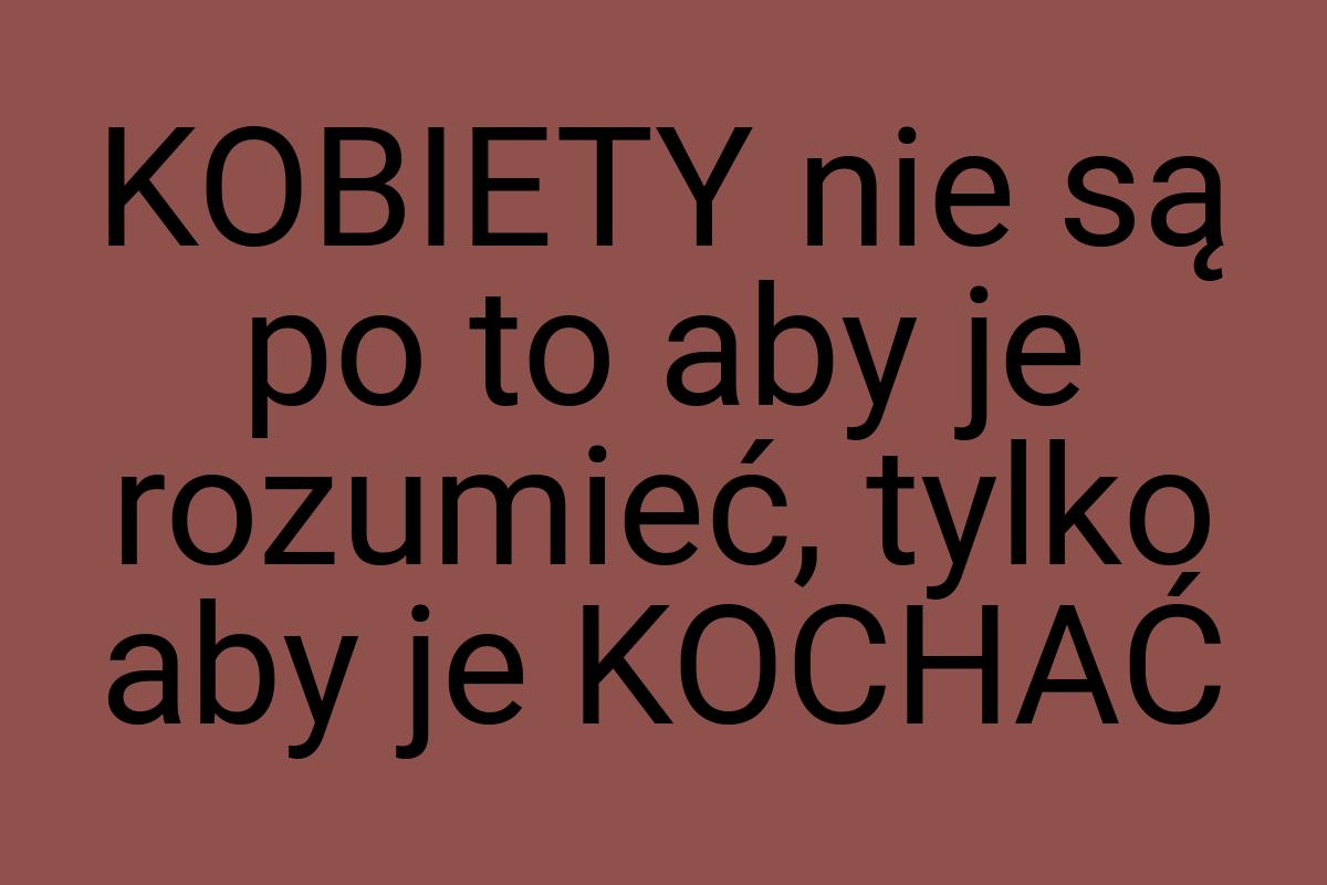 KOBIETY nie są po to aby je rozumieć, tylko aby je KOCHAĆ