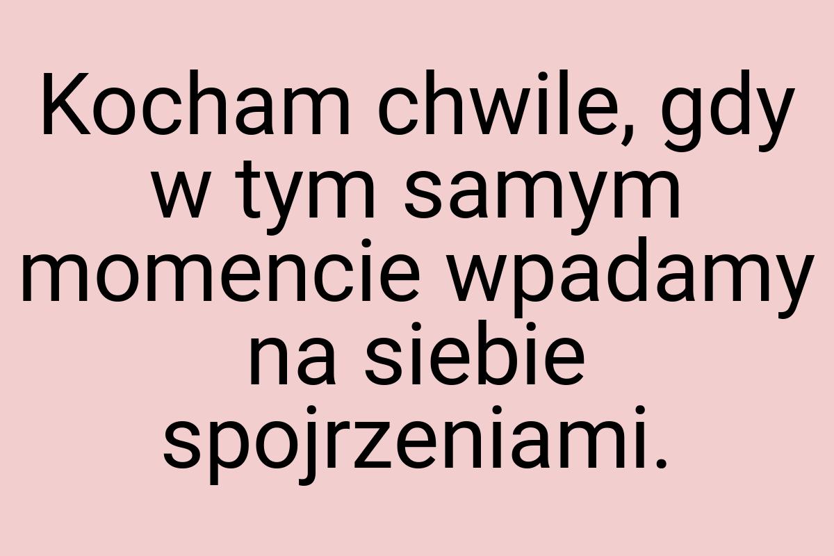 Kocham chwile, gdy w tym samym momencie wpadamy na siebie