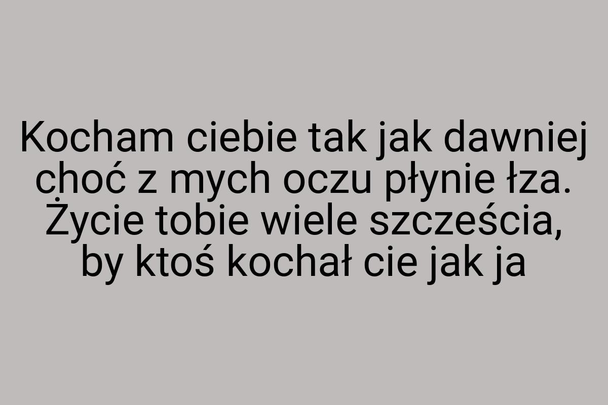 Kocham ciebie tak jak dawniej choć z mych oczu płynie łza