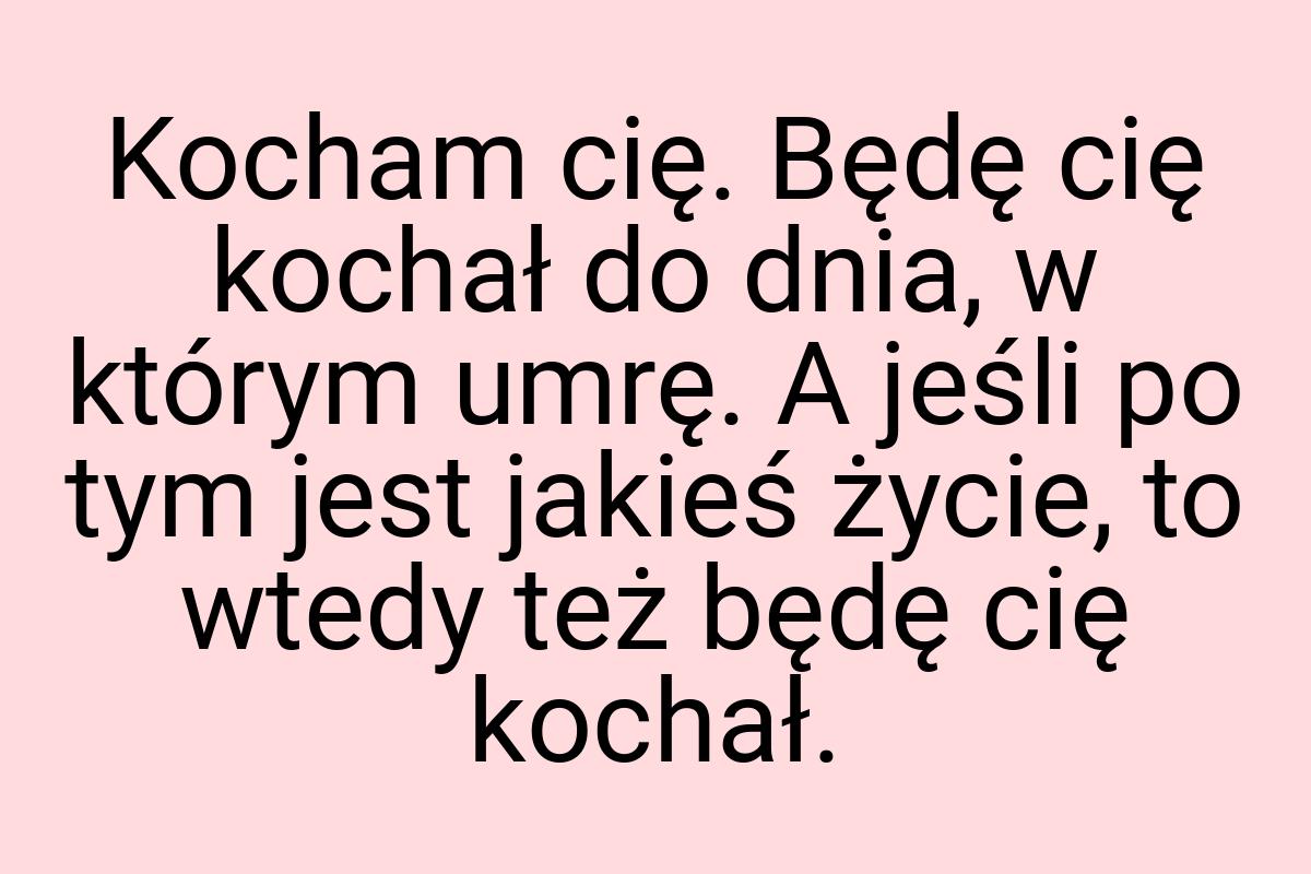 Kocham cię. Będę cię kochał do dnia, w którym umrę. A jeśli