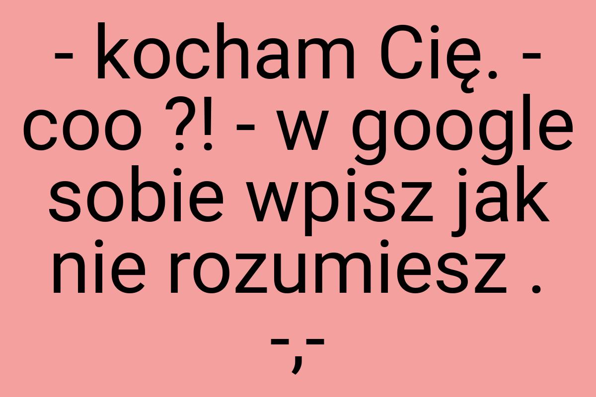 - kocham Cię. - coo ?! - w google sobie wpisz jak nie