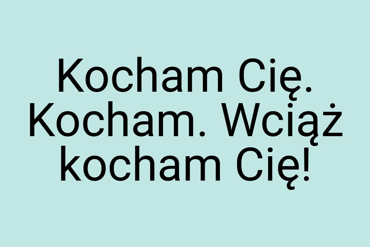 Kocham Cię. Kocham. Wciąż kocham Cię