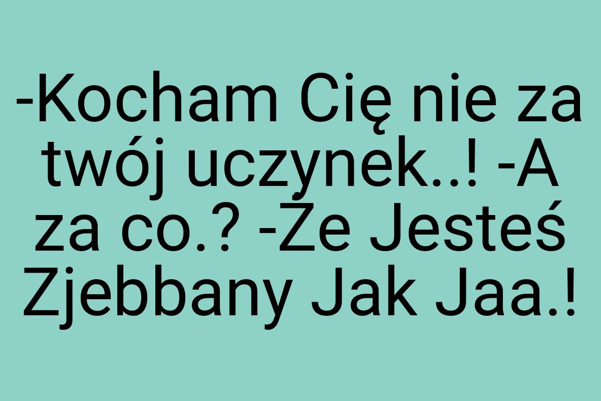 -Kocham Cię nie za twój uczynek..! -A za co.? -Że Jesteś