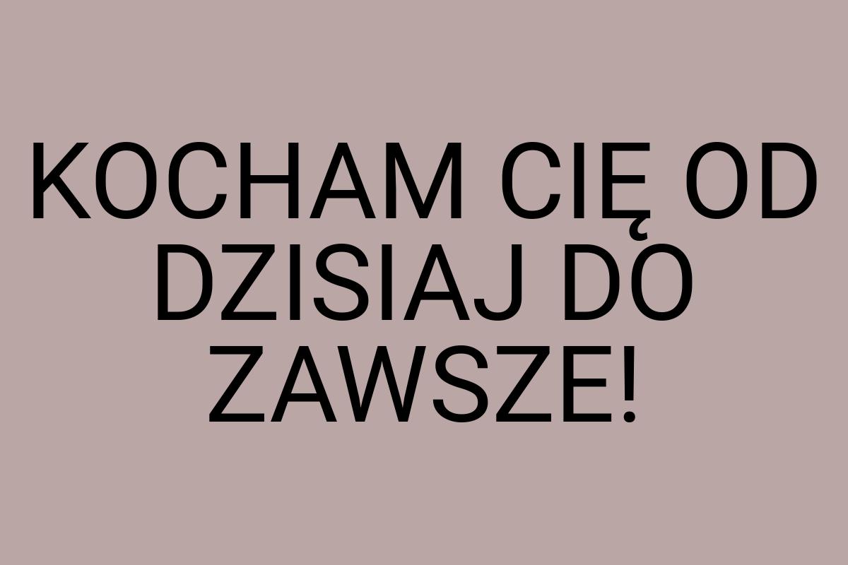 KOCHAM CIĘ OD DZISIAJ DO ZAWSZE