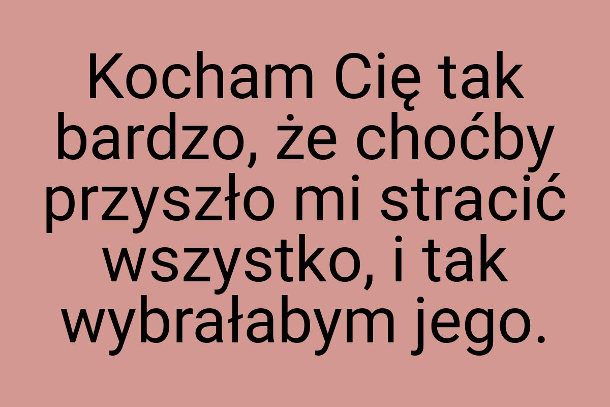 Kocham Cię tak bardzo, że choćby przyszło mi stracić