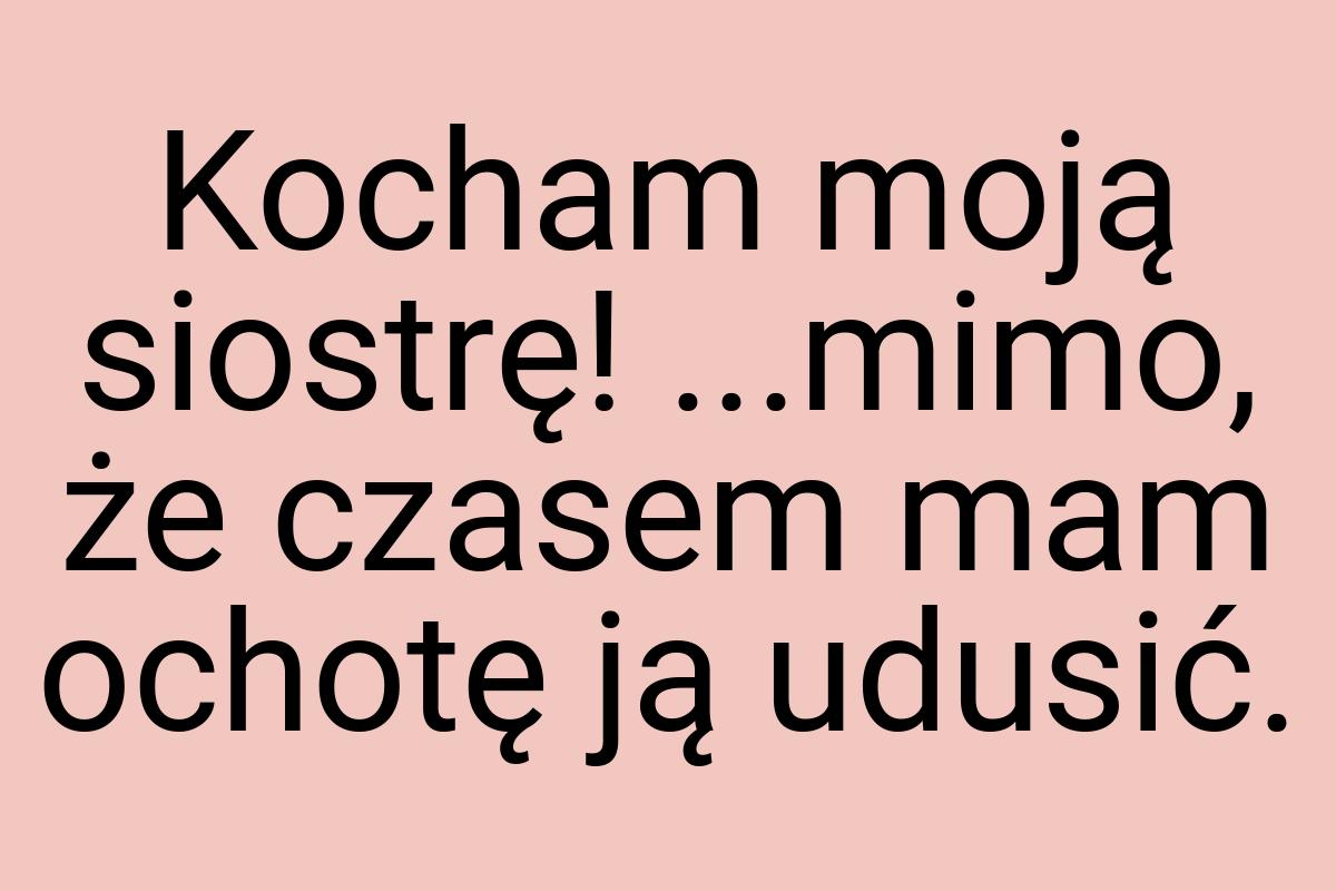 Kocham moją siostrę! ...mimo, że czasem mam ochotę ją