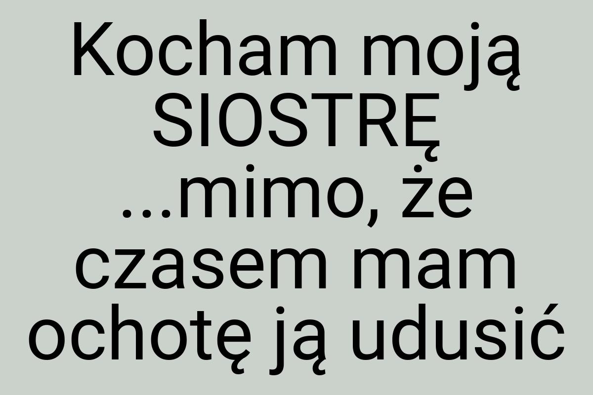 Kocham moją SIOSTRĘ ...mimo, że czasem mam ochotę ją udusić