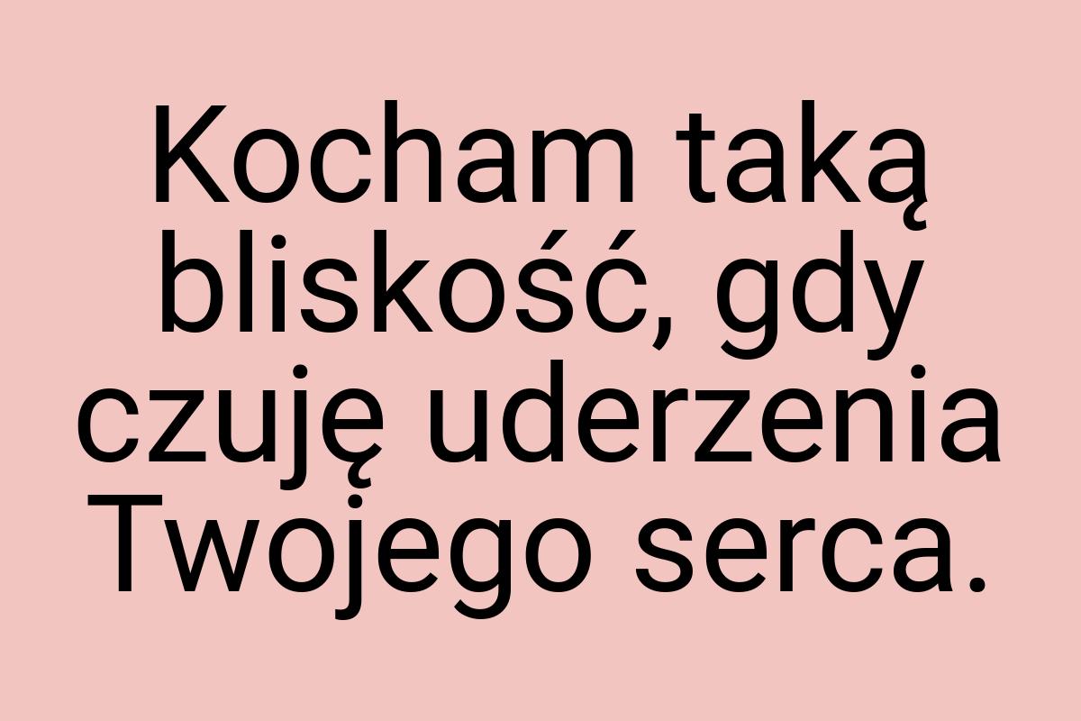 Kocham taką bliskość, gdy czuję uderzenia Twojego serca