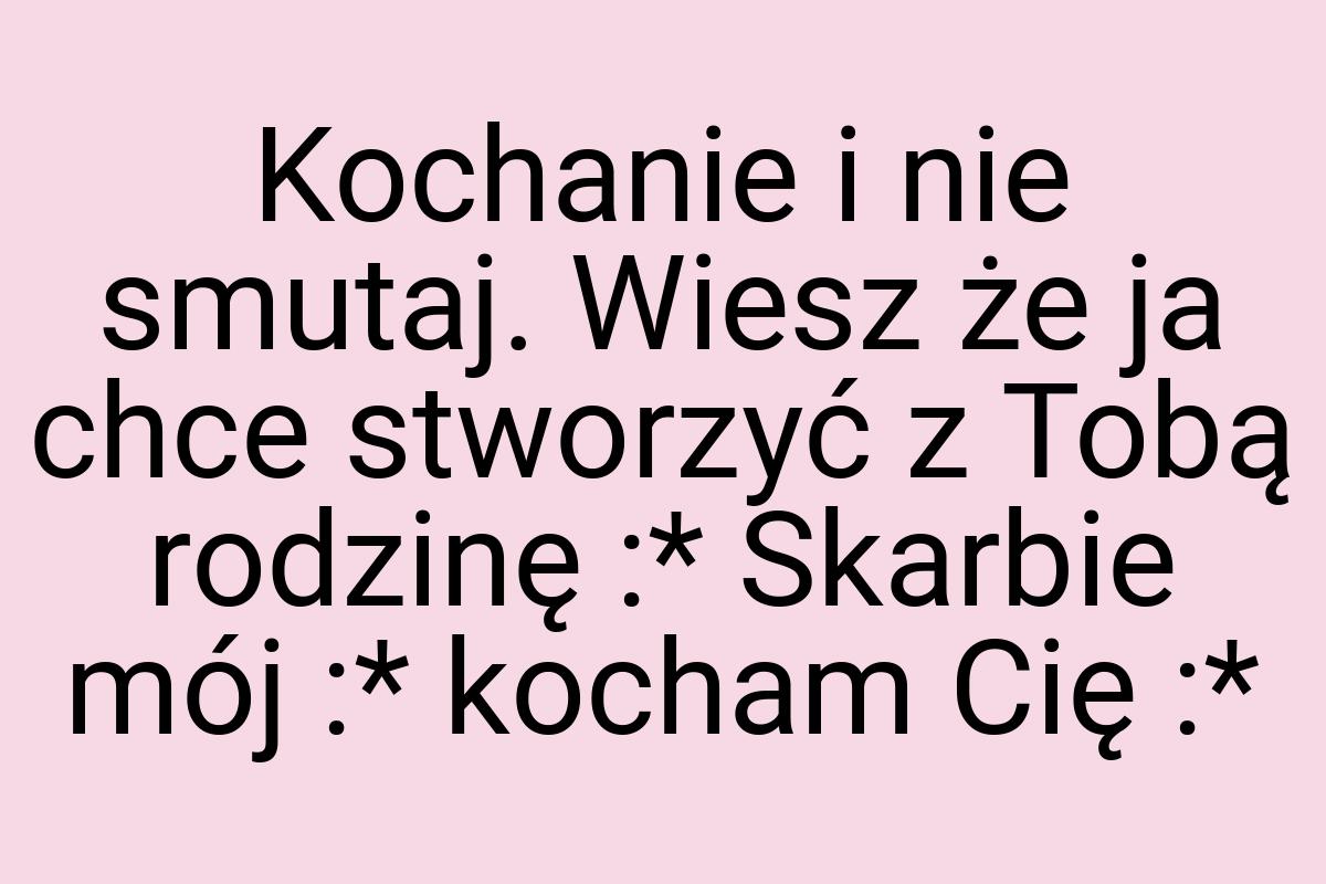 Kochanie i nie smutaj. Wiesz że ja chce stworzyć z Tobą