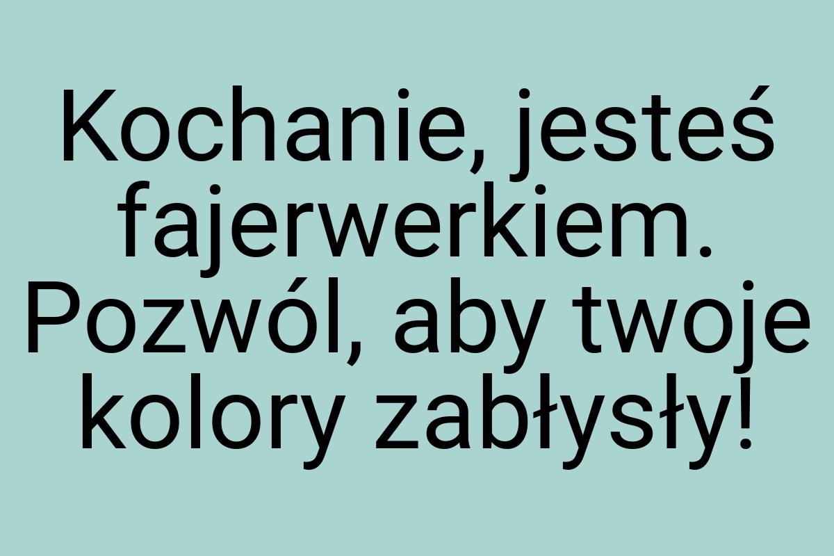 Kochanie, jesteś fajerwerkiem. Pozwól, aby twoje kolory