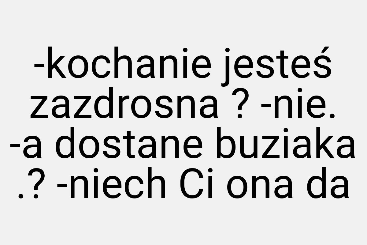 -kochanie jesteś zazdrosna ? -nie. -a dostane buziaka