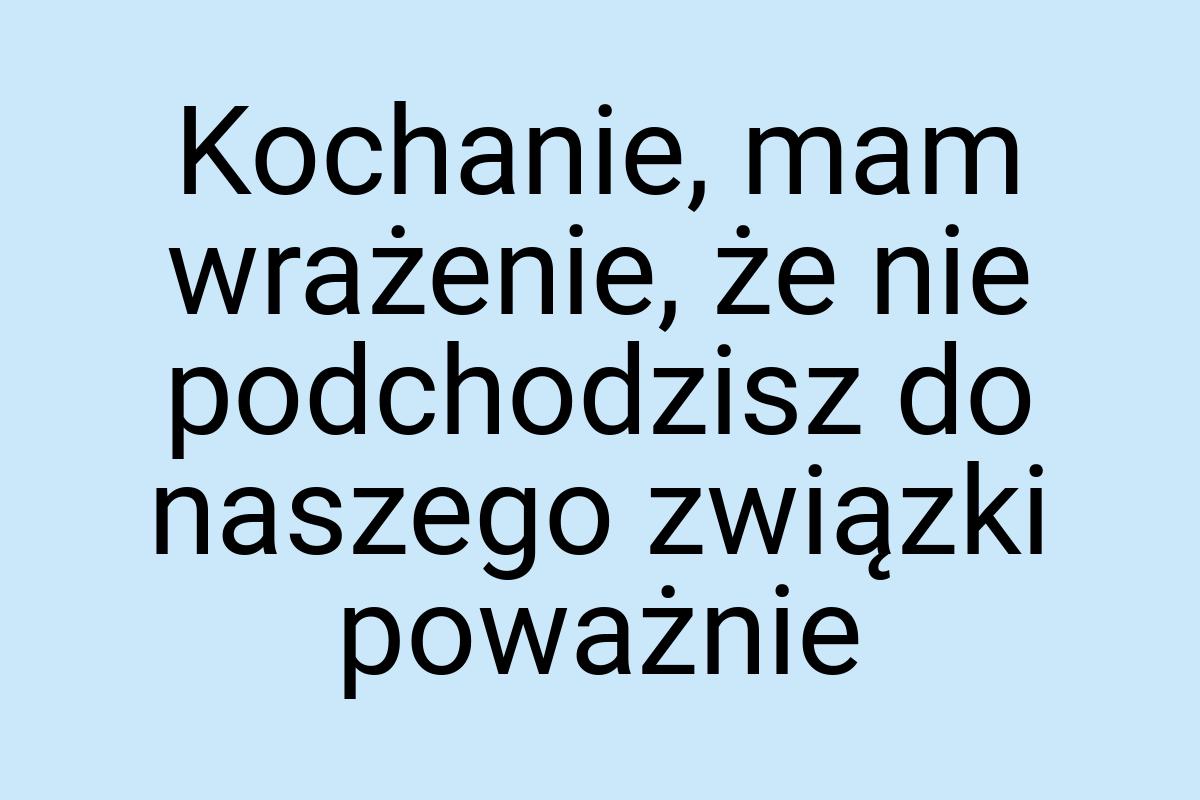 Kochanie, mam wrażenie, że nie podchodzisz do naszego