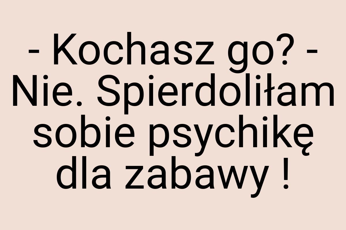 - Kochasz go? - Nie. Spierdoliłam sobie psychikę dla zabawy