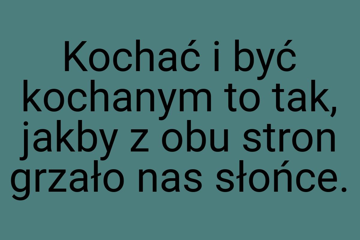 Kochać i być kochanym to tak, jakby z obu stron grzało nas