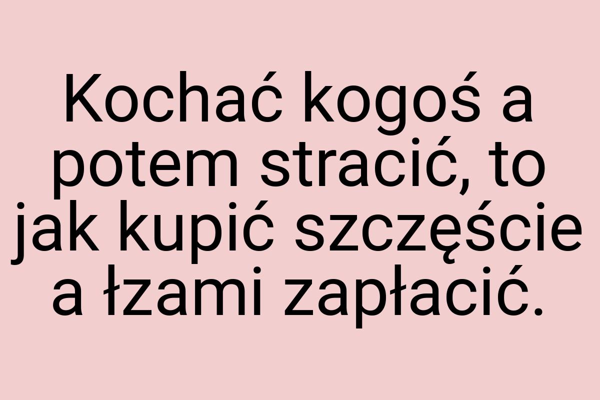 Kochać kogoś a potem stracić, to jak kupić szczęście a