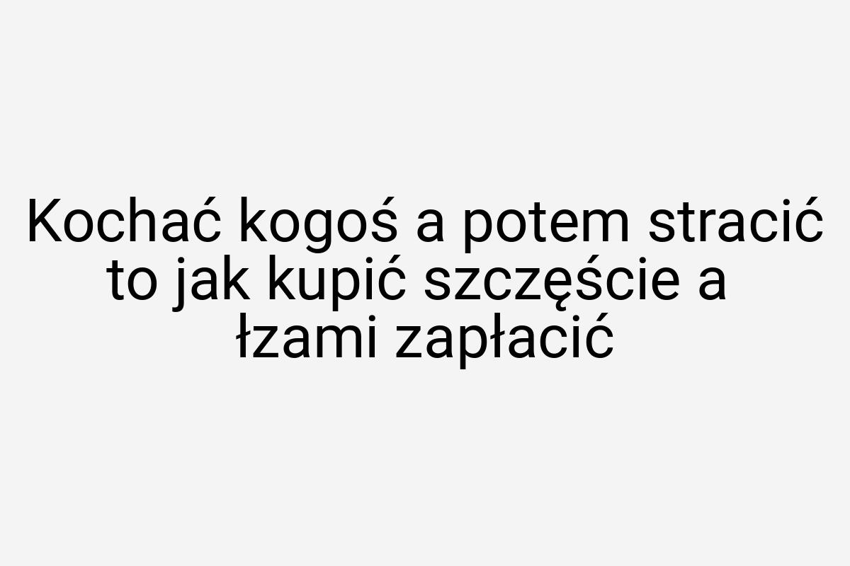 Kochać kogoś a potem stracić to jak kupić szczęście a łzami