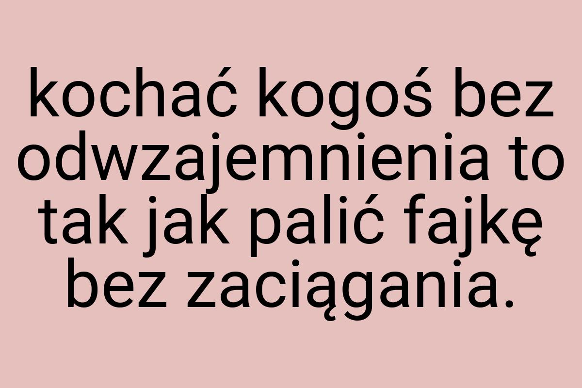 Kochać kogoś bez odwzajemnienia to tak jak palić fajkę bez