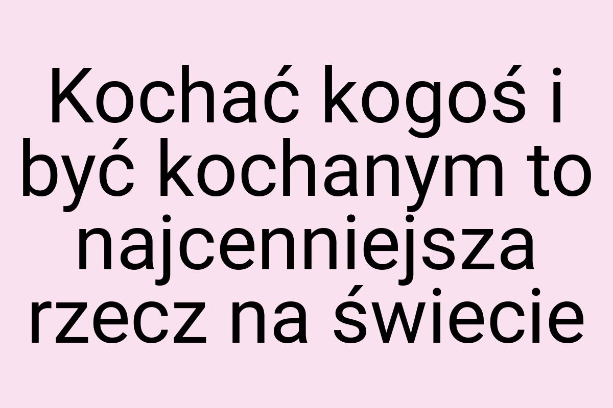 Kochać kogoś i być kochanym to najcenniejsza rzecz na