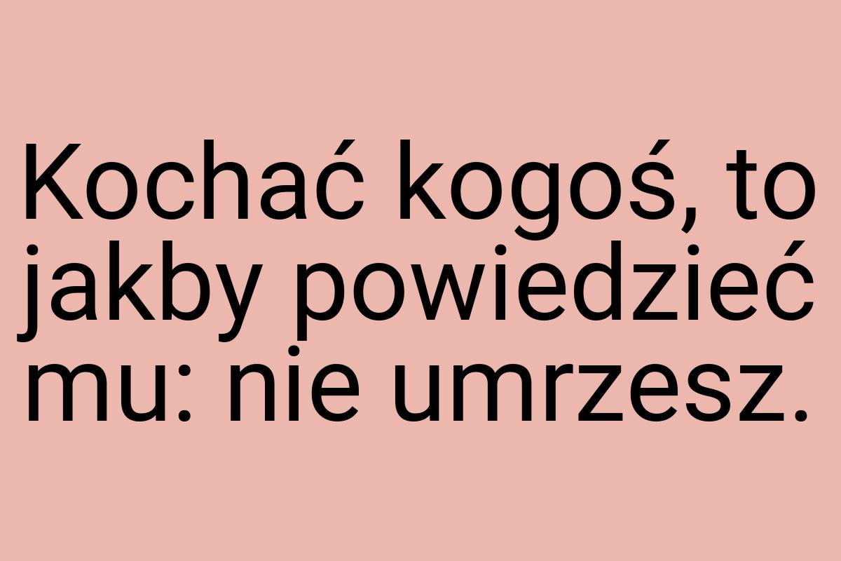 Kochać kogoś, to jakby powiedzieć mu: nie umrzesz