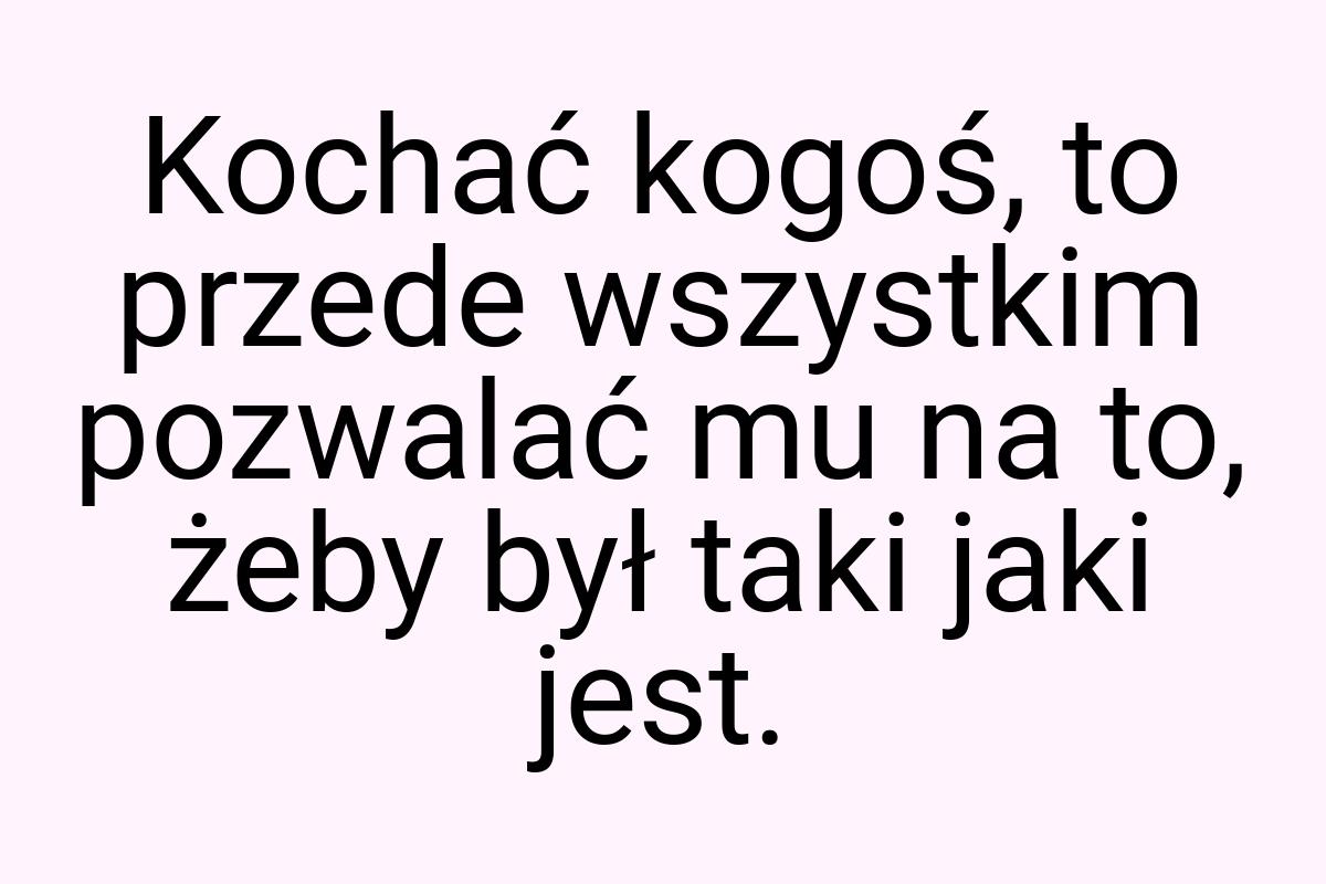 Kochać kogoś, to przede wszystkim pozwalać mu na to, żeby