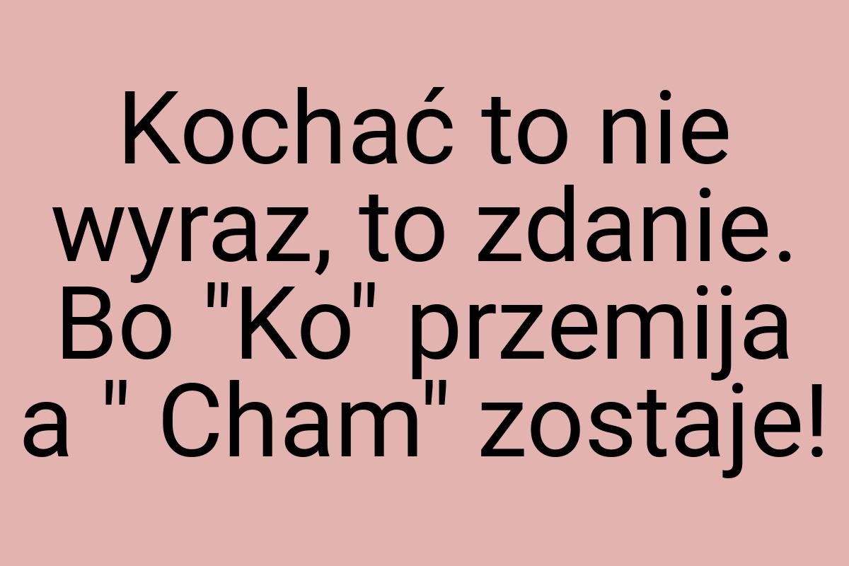 Kochać to nie wyraz, to zdanie. Bo "Ko" przemija a " Cham