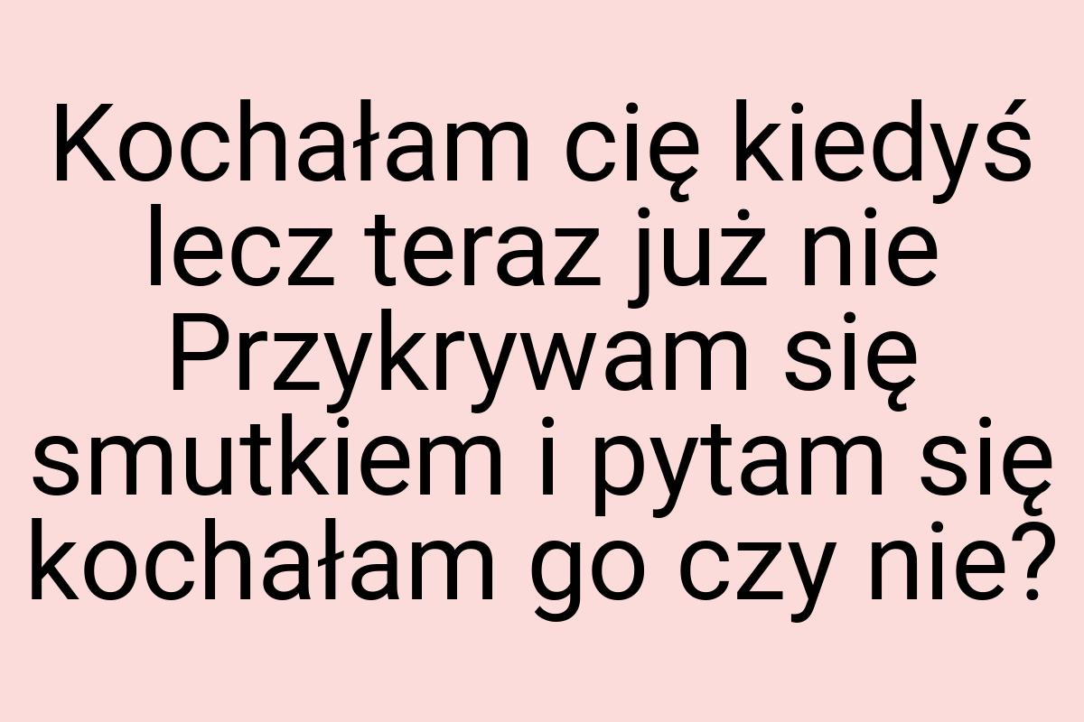 Kochałam cię kiedyś lecz teraz już nie Przykrywam się