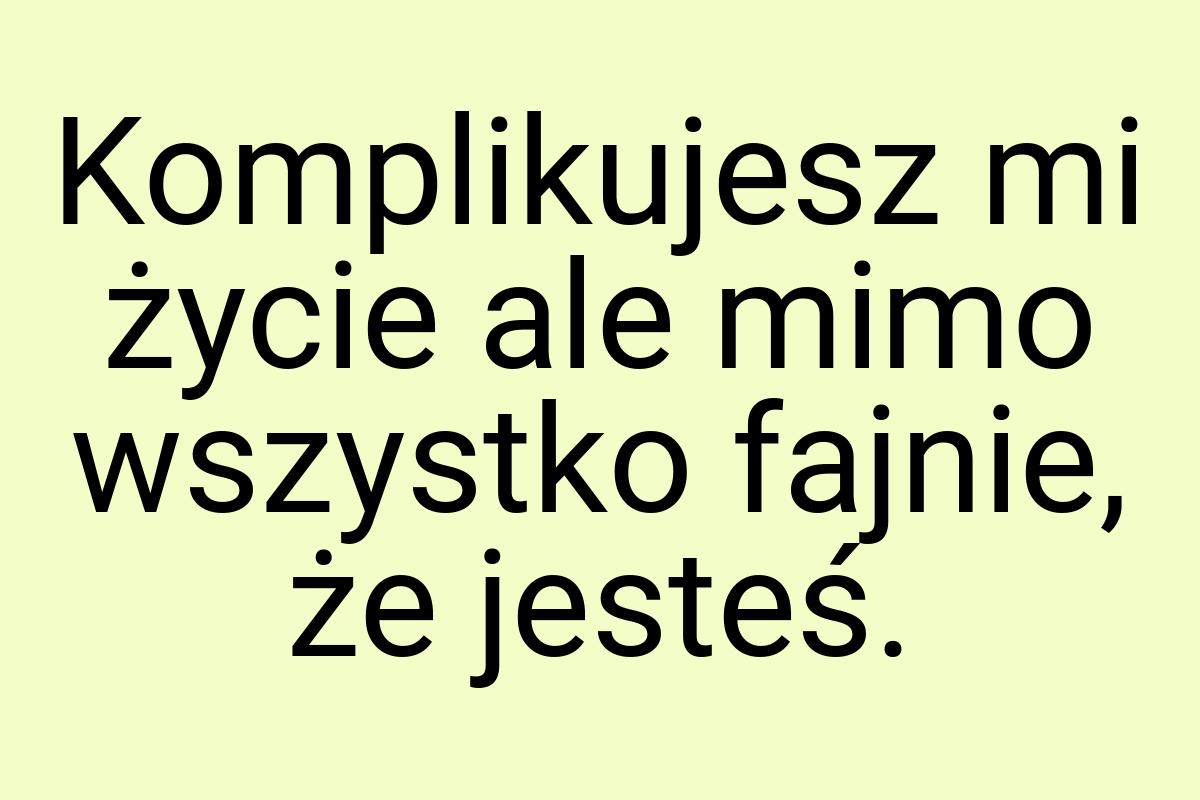 Komplikujesz mi życie ale mimo wszystko fajnie, że jesteś