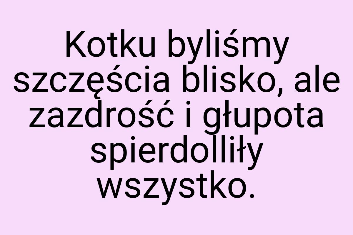 Kotku byliśmy szczęścia blisko, ale zazdrość i głupota