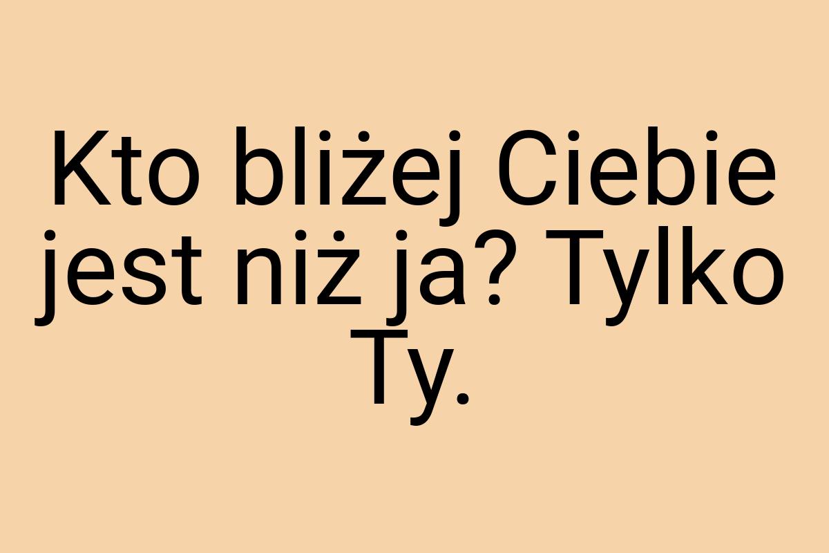 Kto bliżej Ciebie jest niż ja? Tylko Ty