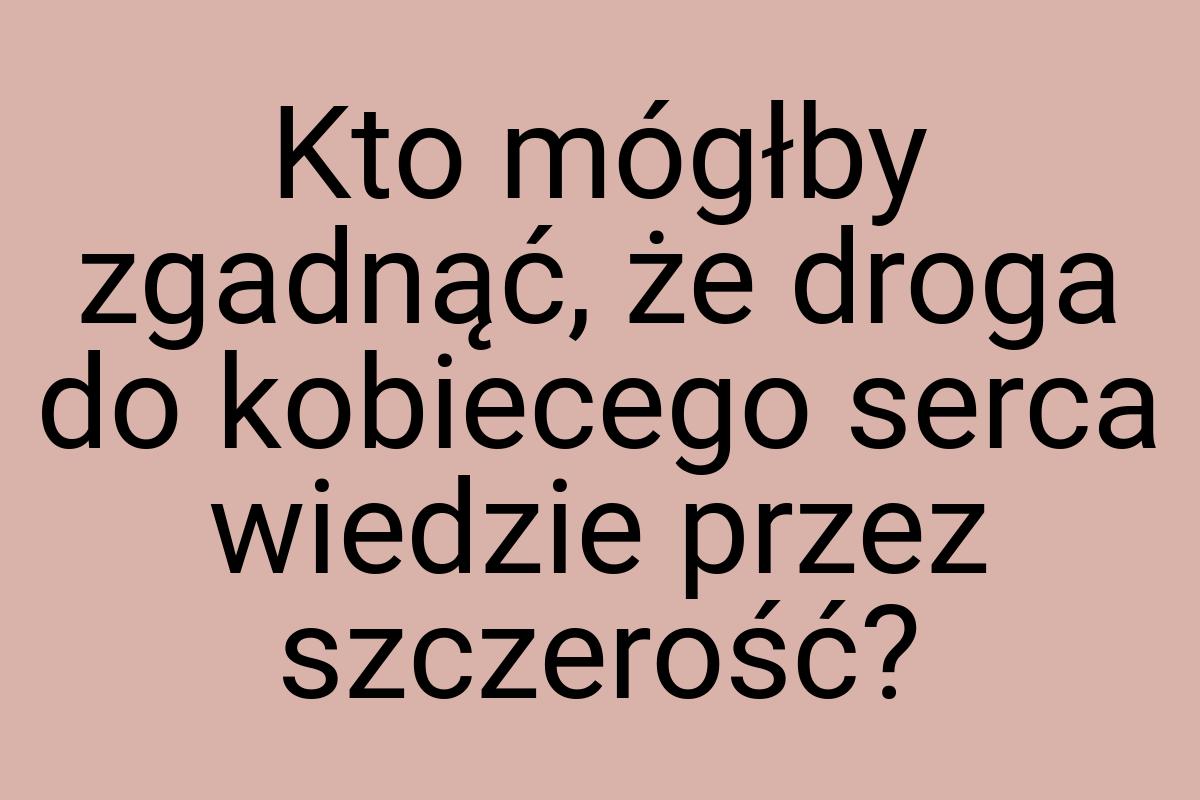 Kto mógłby zgadnąć, że droga do kobiecego serca wiedzie