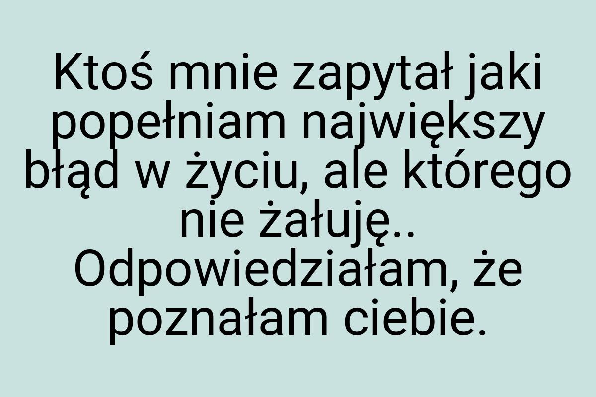 Ktoś mnie zapytał jaki popełniam największy błąd w życiu