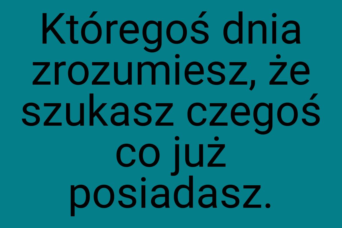 Któregoś dnia zrozumiesz, że szukasz czegoś co już