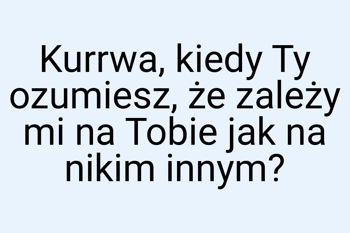 Kurrwa, kiedy Ty ozumiesz, że zależy mi na Tobie jak na