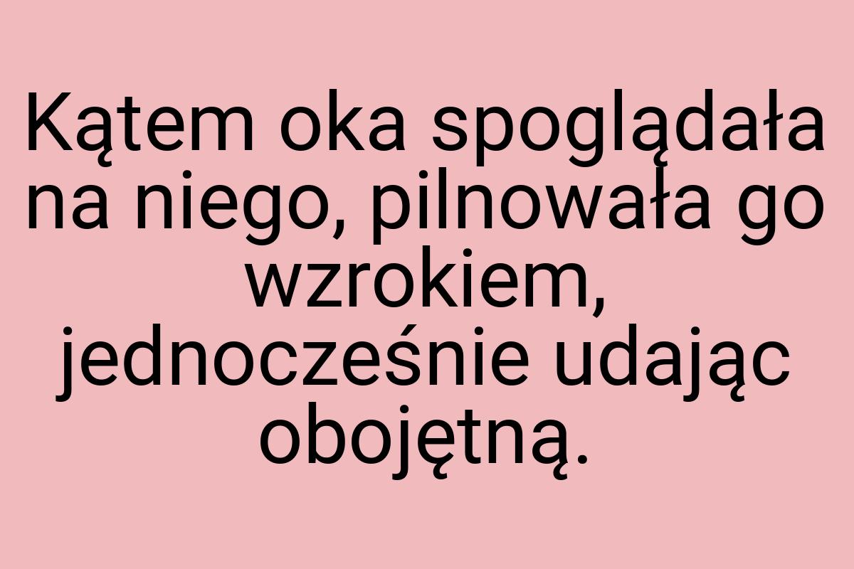 Kątem oka spoglądała na niego, pilnowała go wzrokiem