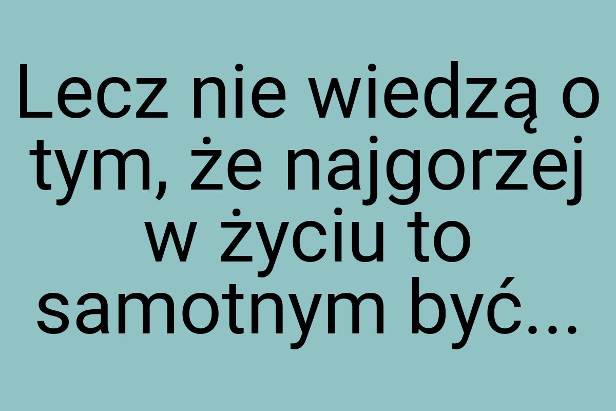 Lecz nie wiedzą o tym, że najgorzej w życiu to samotnym