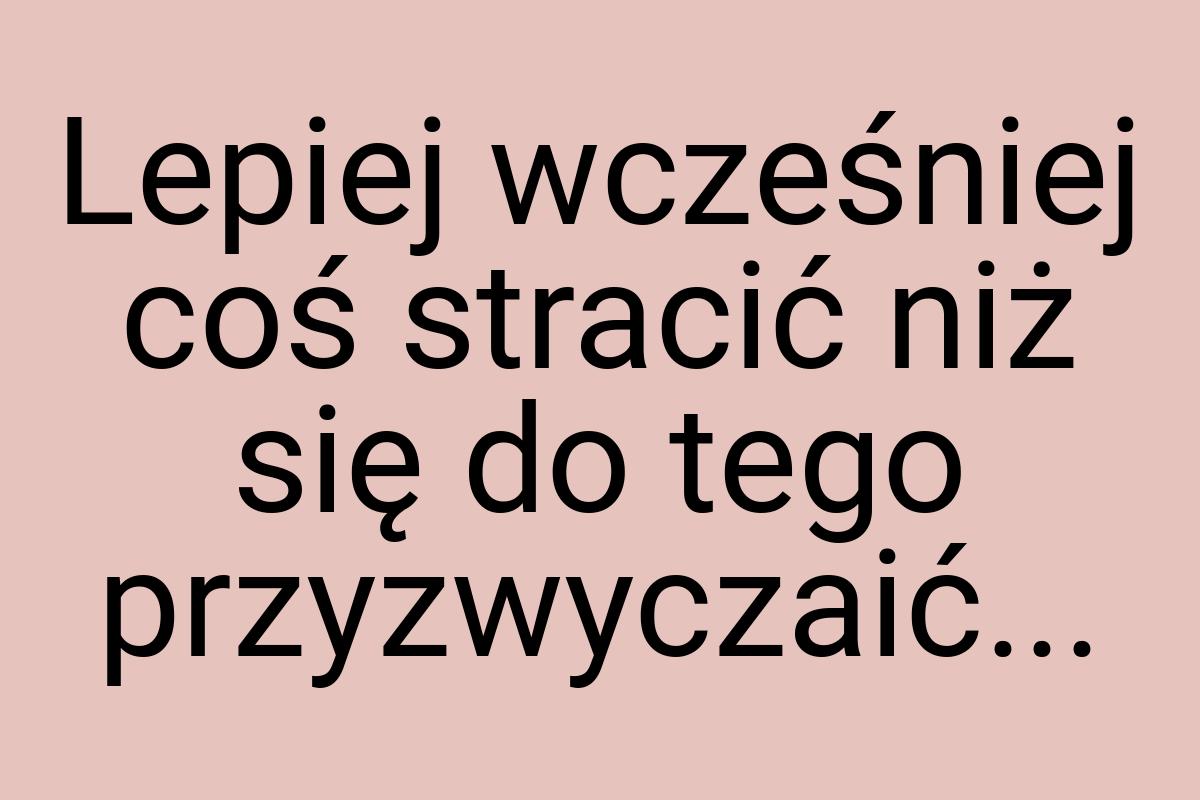 Lepiej wcześniej coś stracić niż się do tego przyzwyczaić