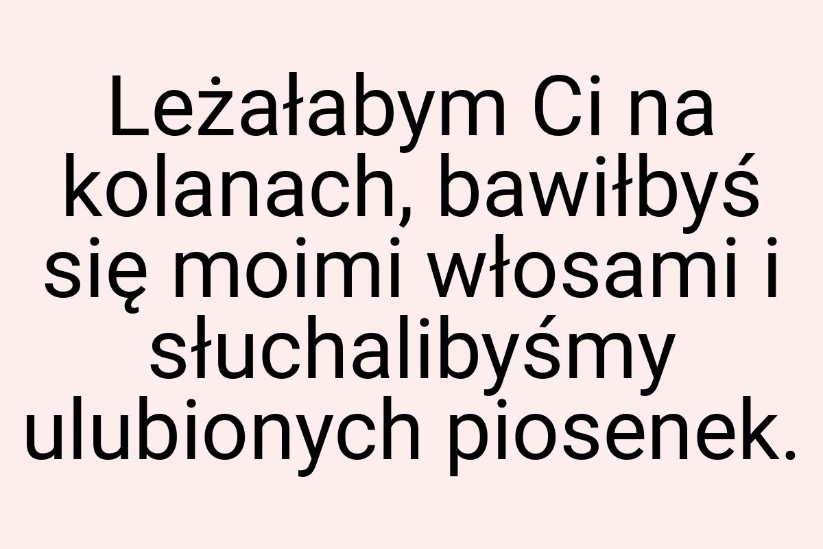 Leżałabym Ci na kolanach, bawiłbyś się moimi włosami i