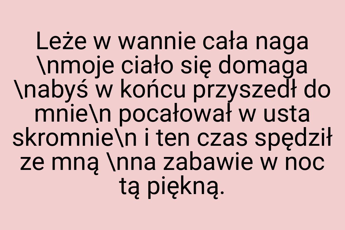 Leże w wannie cała naga \nmoje ciało się domaga \nabyś w