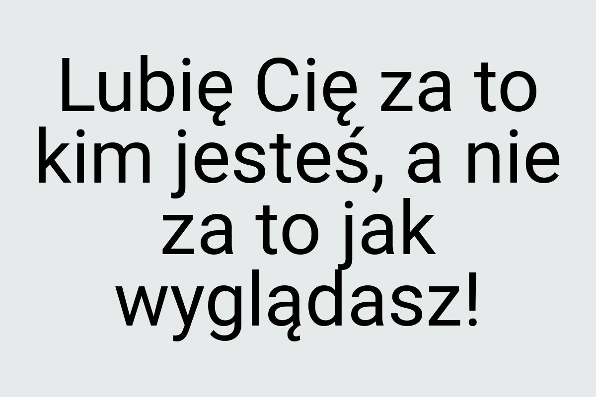 Lubię Cię za to kim jesteś, a nie za to jak wyglądasz